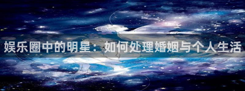 尊龙时凯是什么：娱乐圈中的明星：如何处理婚姻与个人生活