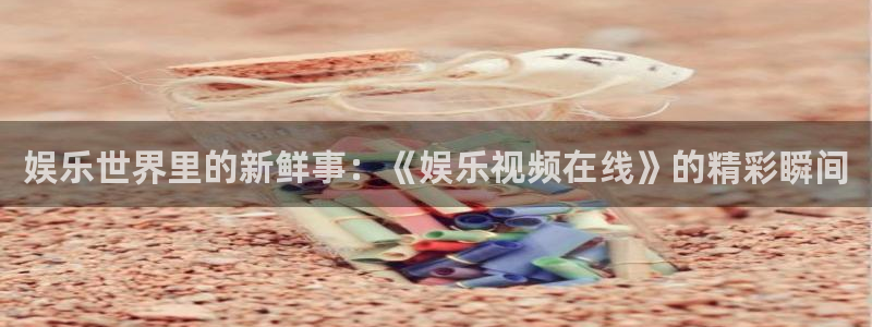 尊龙凯时人生就是搏官网：娱乐世界里的新鲜事：《娱乐视频在线》的精彩瞬间