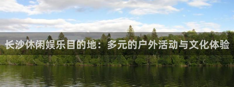 尊龙凯z6官网登录入口：长沙休闲娱乐目的地：多元的户外活动与文化体验