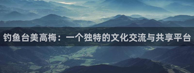 尊龙凯官网入口：钓鱼台美高梅：一个独特的文化交流与共享平台