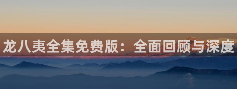 尊龙凯时：龙八夷全集免费版：全面回顾与深度